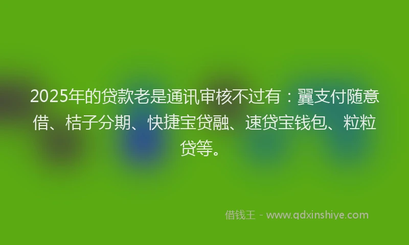 2025年的贷款老是通讯审核不过有：翼支付随意借、桔子分期、快捷宝贷融、速贷宝钱包、粒粒贷等。