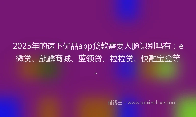 2025年的速下优品app贷款需要人脸识别吗有：e微贷、麒麟商城、蓝领贷、粒粒贷、快融宝盒等。