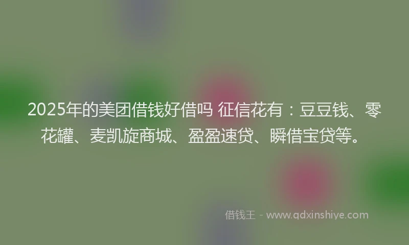 2025年的美团借钱好借吗 征信花有：豆豆钱、零花罐、麦凯旋商城、盈盈速贷、瞬借宝贷等。