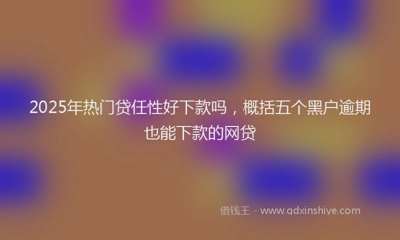 2025年热门贷任性好下款吗，概括五个黑户逾期也能下款的网贷