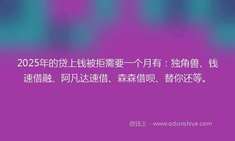 2025年的贷上钱被拒需要一个月有：独角兽、钱速借融、阿凡达速借、森森借呗、替你还等。