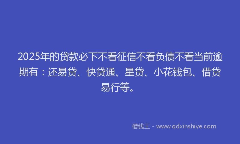 2025年的贷款必下不看征信不看负债不看当前逾期有：还易贷、快贷通、星贷、小花钱包、借贷易行等。
