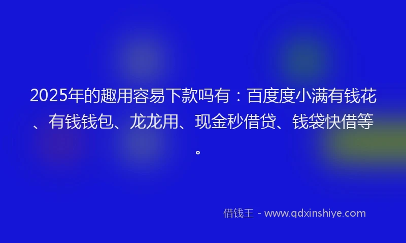 2025年的趣用容易下款吗有：百度度小满有钱花、有钱钱包、龙龙用、现金秒借贷、钱袋快借等。
