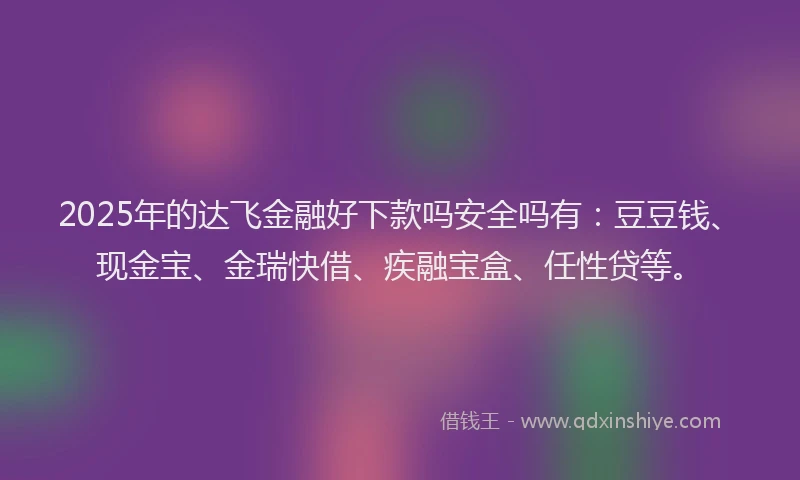 2025年的达飞金融好下款吗安全吗有：豆豆钱、现金宝、金瑞快借、疾融宝盒、任性贷等。