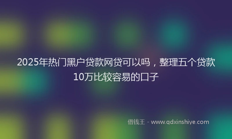 2025年热门黑户贷款网贷可以吗，整理五个贷款10万比较容易的口子