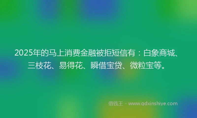 2025年的马上消费金融被拒短信有：白象商城、三枝花、易得花、瞬借宝贷、微粒宝等。