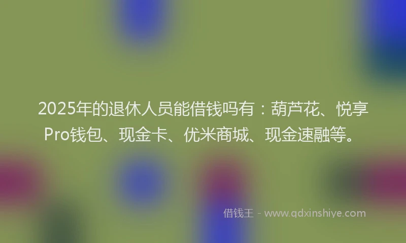 2025年的退休人员能借钱吗有：葫芦花、悦享Pro钱包、现金卡、优米商城、现金速融等。