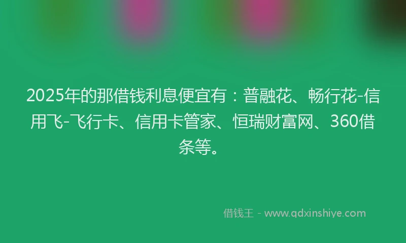 2025年的那借钱利息便宜有：普融花、畅行花-信用飞-飞行卡、信用卡管家、恒瑞财富网、360借条等。