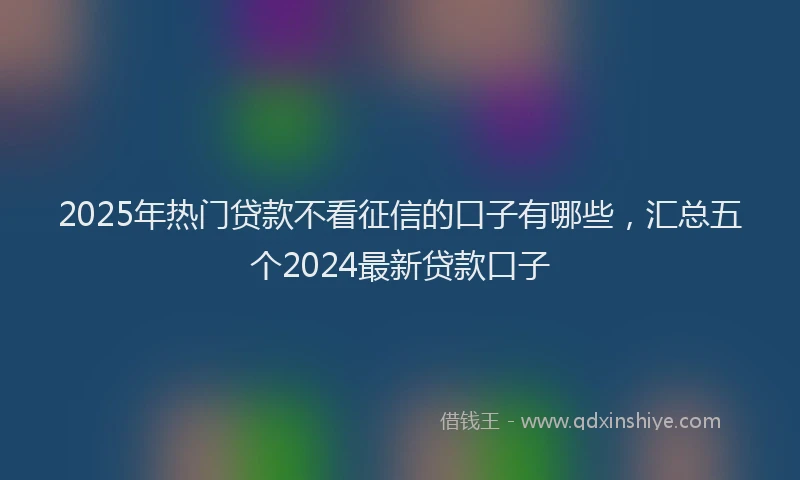 2025年热门贷款不看征信的口子有哪些，汇总五个2024最新贷款口子