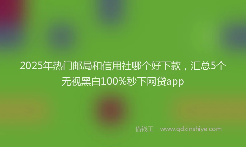 2025年热门邮局和信用社哪个好下款，汇总5个无视黑白100%秒下网贷app