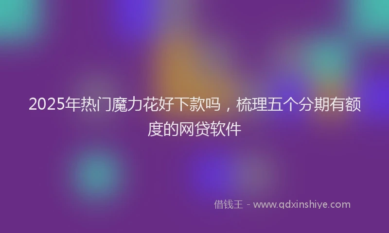 2025年热门魔力花好下款吗，梳理五个分期有额度的网贷软件
