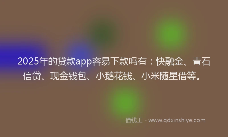 2025年的贷款app容易下款吗有：快融金、青石信贷、现金钱包、小鹅花钱、小米随星借等。