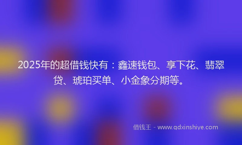 2025年的超借钱快有：鑫速钱包、享下花、翡翠贷、琥珀买单、小金象分期等。