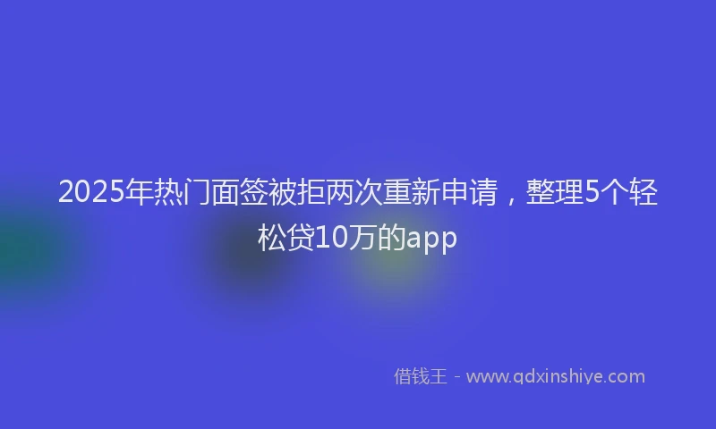 2025年热门面签被拒两次重新申请，整理5个轻松贷10万的app