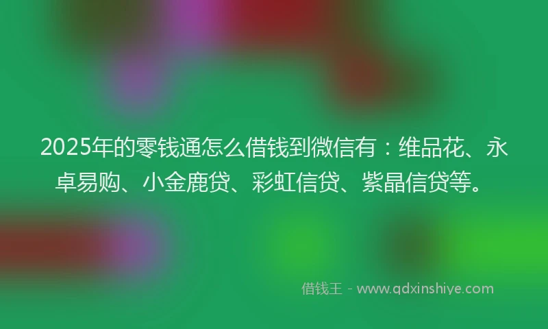 2025年的零钱通怎么借钱到微信有：维品花、永卓易购、小金鹿贷、彩虹信贷、紫晶信贷等。