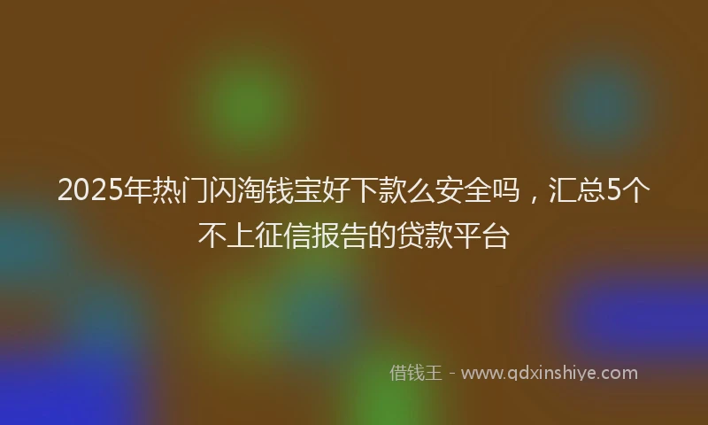 2025年热门闪淘钱宝好下款么安全吗，汇总5个不上征信报告的贷款平台