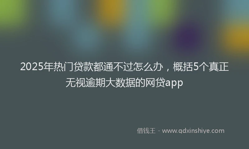 2025年热门贷款都通不过怎么办，概括5个真正无视逾期大数据的网贷app