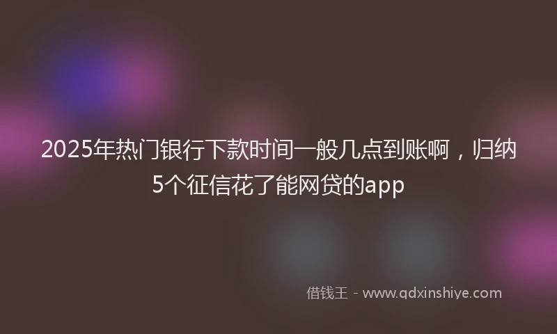 2025年热门银行下款时间一般几点到账啊，归纳5个征信花了能网贷的app