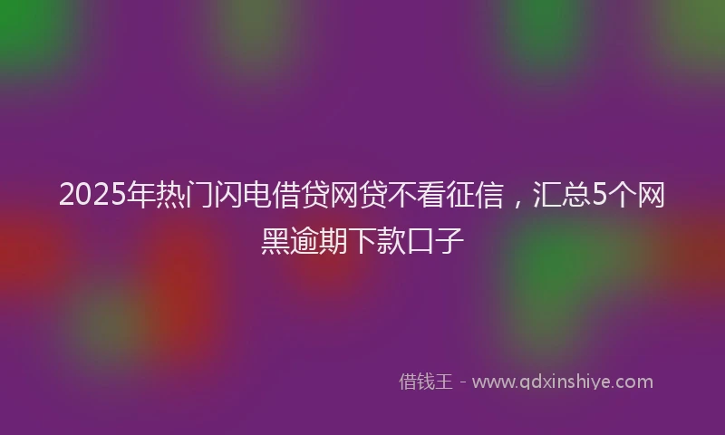 2025年热门闪电借贷网贷不看征信，汇总5个网黑逾期下款口子