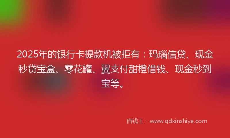 2025年的银行卡提款机被拒有：玛瑙信贷、现金秒贷宝盒、零花罐、翼支付甜橙借钱、现金秒到宝等。