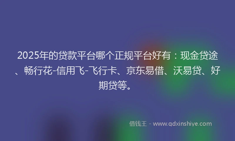 2025年的贷款平台哪个正规平台好有：现金贷途、畅行花-信用飞-飞行卡、京东易借、沃易贷、好期贷等。