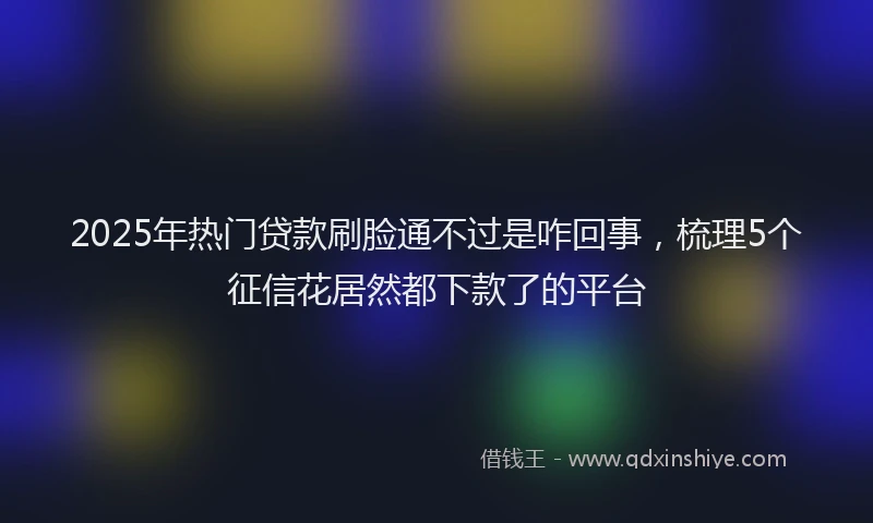 2025年热门贷款刷脸通不过是咋回事，梳理5个征信花居然都下款了的平台