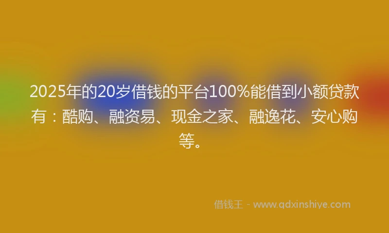 2025年的20岁借钱的平台100%能借到小额贷款有：酷购、融资易、现金之家、融逸花、安心购等。