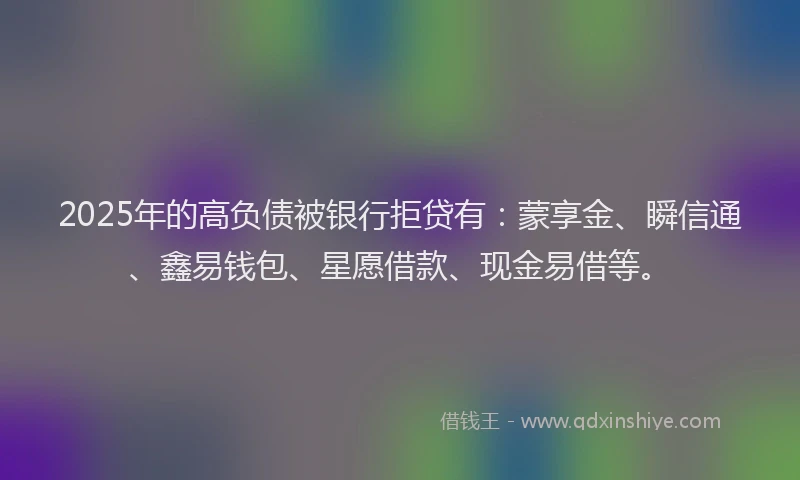 2025年的高负债被银行拒贷有：蒙享金、瞬信通、鑫易钱包、星愿借款、现金易借等。