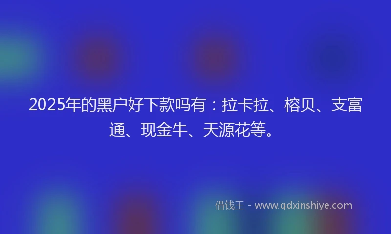 2025年的黑户好下款吗有：拉卡拉、榕贝、支富通、现金牛、天源花等。