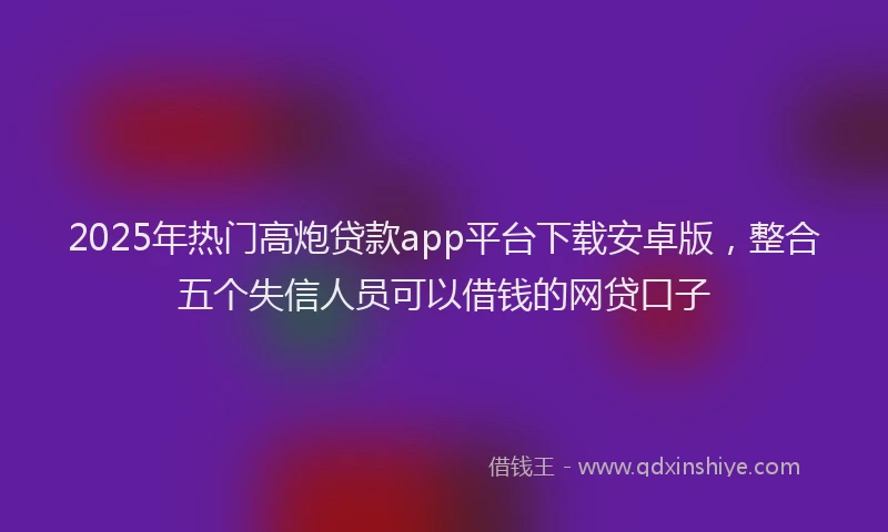 2025年热门高炮贷款app平台下载安卓版，整合五个失信人员可以借钱的网贷口子