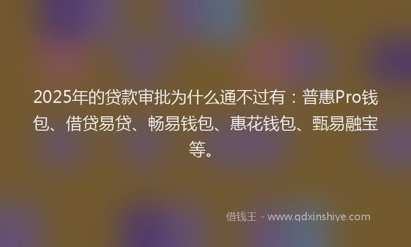2025年的贷款审批为什么通不过有：普惠Pro钱包、借贷易贷、畅易钱包、惠花钱包、甄易融宝等。
