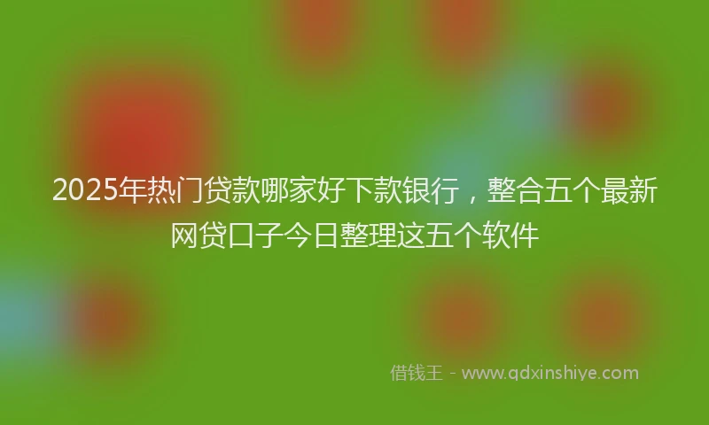 2025年热门贷款哪家好下款银行，整合五个最新网贷口子今日整理这五个软件