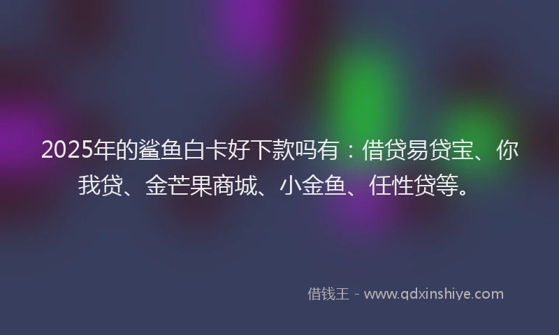 2025年的鲨鱼白卡好下款吗有：借贷易贷宝、你我贷、金芒果商城、小金鱼、任性贷等。