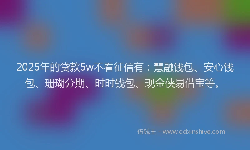 2025年的贷款5w不看征信有：慧融钱包、安心钱包、珊瑚分期、时时钱包、现金侠易借宝等。