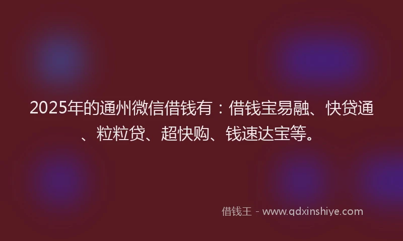 2025年的通州微信借钱有：借钱宝易融、快贷通、粒粒贷、超快购、钱速达宝等。