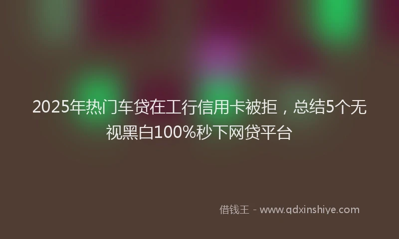 2025年热门车贷在工行信用卡被拒，总结5个无视黑白100%秒下网贷平台