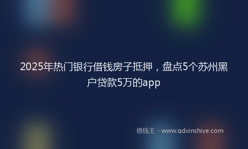 2025年热门银行借钱房子抵押，盘点5个苏州黑户贷款5万的app
