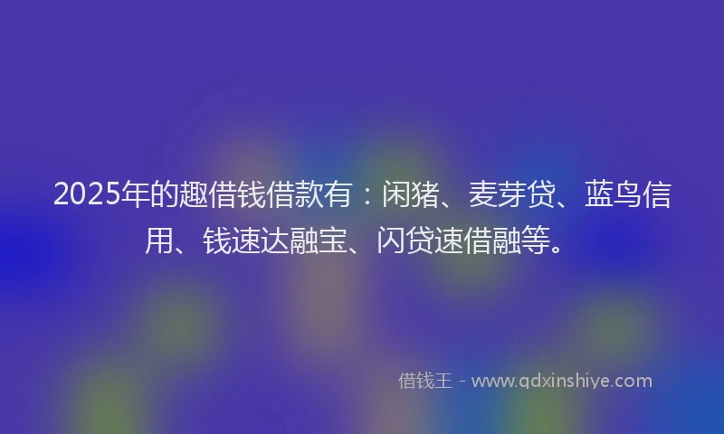 2025年的趣借钱借款有：闲猪、麦芽贷、蓝鸟信用、钱速达融宝、闪贷速借融等。
