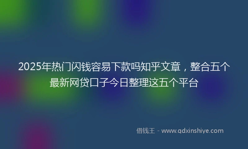 2025年热门闪钱容易下款吗知乎文章，整合五个最新网贷口子今日整理这五个平台
