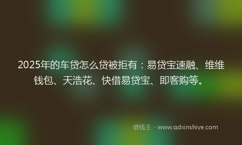 2025年的车贷怎么贷被拒有：易贷宝速融、维维钱包、天浩花、快借易贷宝、即客购等。