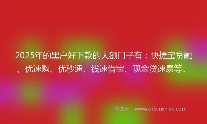 2025年的黑户好下款的大额口子有：快捷宝贷融、优速购、优秒通、钱速借宝、现金贷速易等。