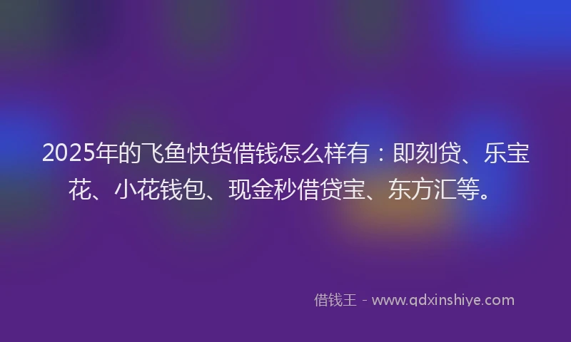 2025年的飞鱼快货借钱怎么样有：即刻贷、乐宝花、小花钱包、现金秒借贷宝、东方汇等。