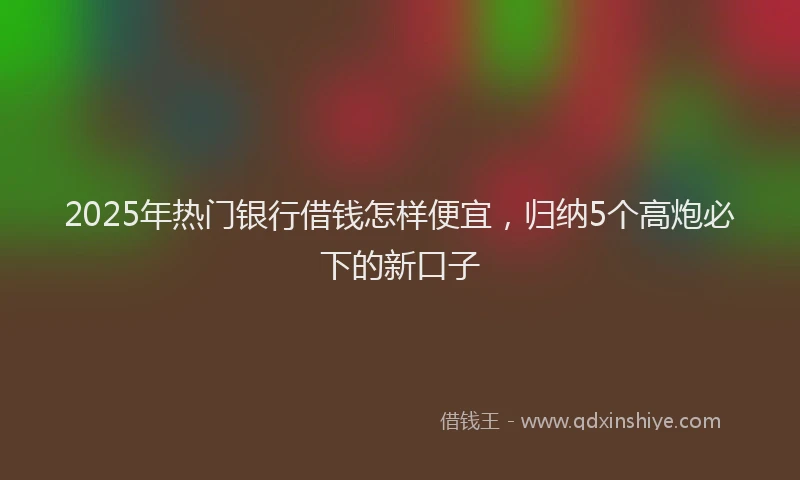 2025年热门银行借钱怎样便宜，归纳5个高炮必下的新口子