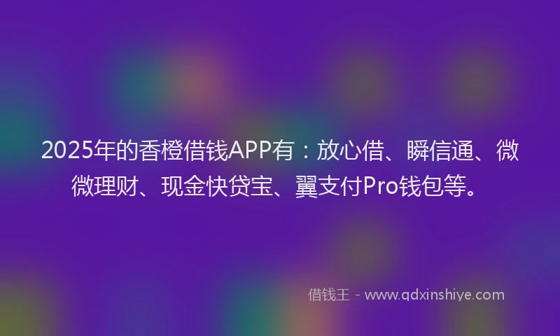 2025年的香橙借钱APP有：放心借、瞬信通、微微理财、现金快贷宝、翼支付Pro钱包等。