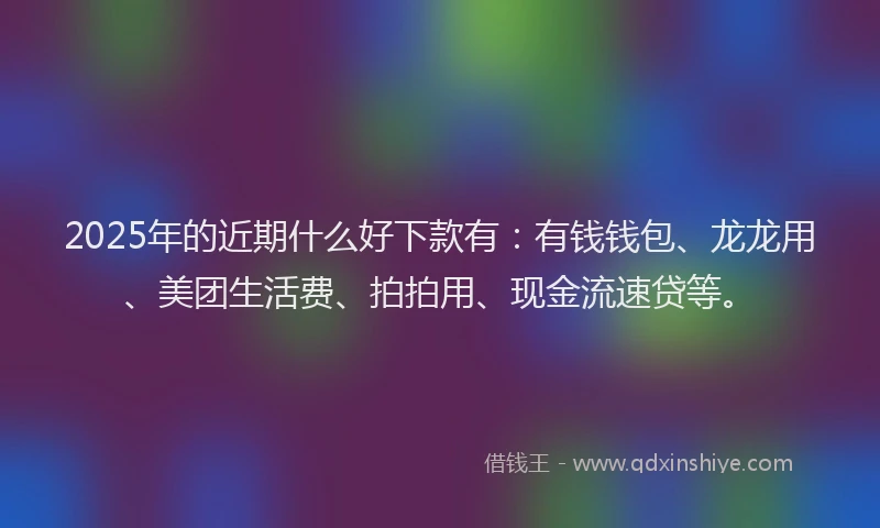 2025年的近期什么好下款有：有钱钱包、龙龙用、美团生活费、拍拍用、现金流速贷等。