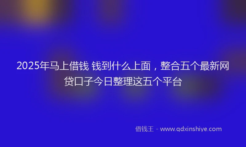 2025年马上借钱 钱到什么上面，整合五个最新网贷口子今日整理这五个平台