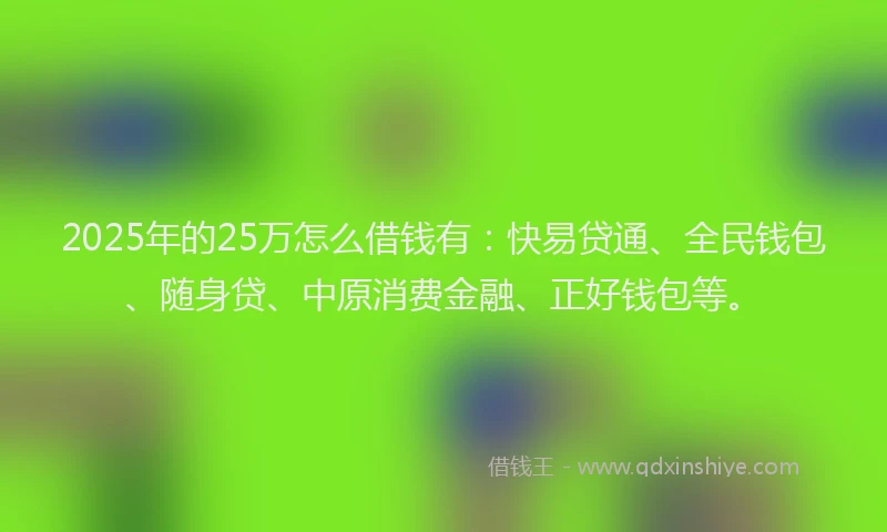 2025年的25万怎么借钱有：快易贷通、全民钱包、随身贷、中原消费金融、正好钱包等。
