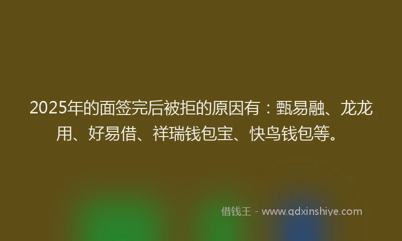2025年的面签完后被拒的原因有：甄易融、龙龙用、好易借、祥瑞钱包宝、快鸟钱包等。