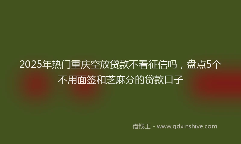 2025年热门重庆空放贷款不看征信吗，盘点5个不用面签和芝麻分的贷款口子