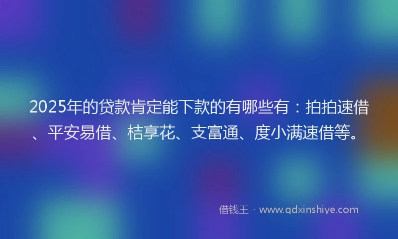 2025年的贷款肯定能下款的有哪些有：拍拍速借、平安易借、桔享花、支富通、度小满速借等。